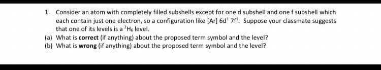 1. Consider an atom with completely filled subshells except for one d subshell and one f subshell which
each contain just one electron, so a configuration like [Ar] 6d' 7f. Suppose your classmate suggests
that one of its levels is a 'Ho level.
(a) What is correct (if anything) about the proposed term symbol and the level?
(b) What is wrong (if anything) about the proposed term symbol and the level?

