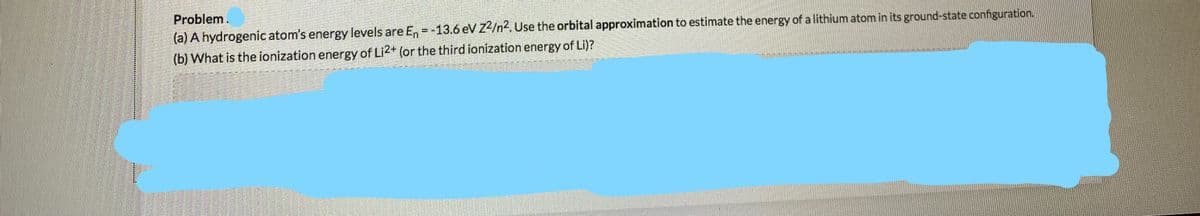 Problem.
(a) A hydrogenic atom's energy levels are E, =-13.6 eV Z2/n2, Use the orbital approximation to estimate the energy of a lithium atom in its ground-state configuration.
(b) What is the jonization energy of Li2+ (or the third ionization energy of Li)?
