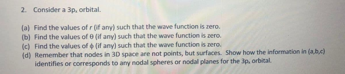 2. Consider a 3p, orbital.
(a) Find the values of r (if any) such that the wave function is zero.
(b) Find the values of 0 (if any) such that the wave function is zero.
(c) Find the values of o (if any) such that the wave function is zero.
(d) Remember that nodes in 3D space are not points, but surfaces. Show how the information in (a,b,c)
identifies or corresponds to any nodal spheres or nodal planes for the 3px orbital.
