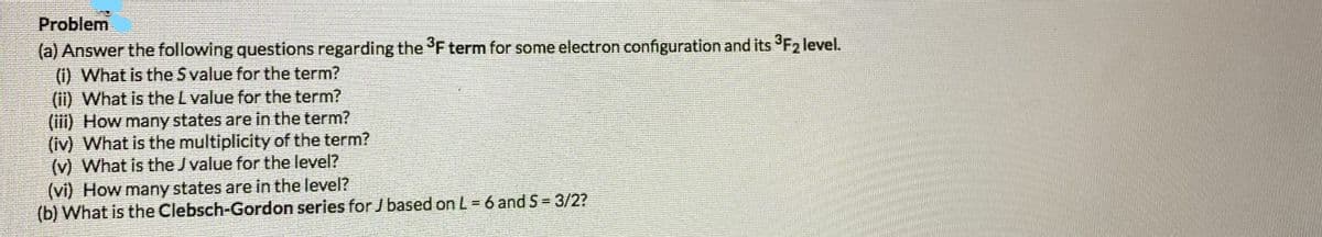 Problem
(a) Answer the following questions regarding the F term for some electron configuration and its F2 level.
(i) What is the S value for the term?
(ii) What is the L value for the term?
(iii) How many states are in the term?
(iv) What is the multiplicity of the term?
(v) What is the J value for the level?
(vi) How many states are in the level?
(b) What is the Clebsch-Gordon series for J based on L = 6 and S = 3/2?
