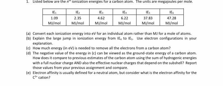 1. Listed below are the n" ionization energies for a carbon atom. The units are megajoules per mole.
IE:
IE2
IE3
IE4
IES
IEG
1.09
2.35
4.62
6.22
37.83
47.28
MJ/mol
MJ/mol
MJ/mol
MJ/mol
MJ/mol
MJ/mol
(a) Convert each ionization energy into eV for an individual atom rather than MJ for a mole of atoms.
(b) Explain the large jump in ionization energy from IE, to IEs. Use electron configurations in your
explanation.
(c) How much energy (in eV) is needed to remove all the electrons from a carbon atom?
(d) The negative value of the energy in (c) can be viewed as the ground-state energy of a carbon atom.
How does it compare to previous estimates of the carbon atom using the sum of hydrogenic energies
with a full nuclear charge AND also the effective nuclear charges that depend on the subshell? Report
those values from your previous assignment and compare.
(e) Electron affinity is usually defined for a neutral atom, but consider what is the electron affinity for the
c* cation?
