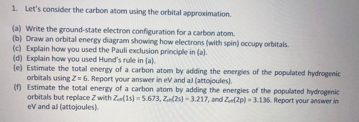 1. Let's consider the carbon atom using the orbital approximation.
(a) Write the ground-state electron configuration for a carbon atom.
(b) Draw an orbital energy diagram showing how electrons (with spin) occupy orbitals.
(c) Explain how you used the Pauli exclusion principle in (a).
(d) Explain how you used Hund's rule in (a).
(e) Estimate the total energy of a carbon atom by adding the energies of the populated hydrogenic
orbitals using Z = 6. Report your answer in eV and aJ (attojoules).
(f) Estimate the total energy of a carbon atom by adding the energies of the populated hydrogenic
orbitals but replace Z with Zeff(1s) = 5.673, Zeff(2s) = 3.217, and Zetf(2p) = 3.136. Report your answer in
eV and aJ (attojoules).
