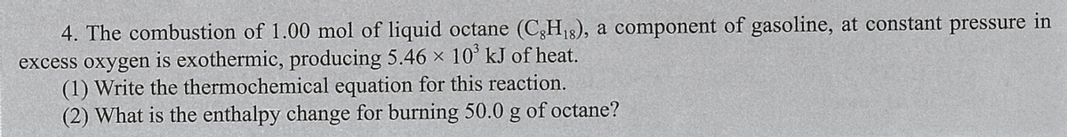 4. The combustion of 1.00 mol of liquid octane (C,H18), a component of gasoline, at constant pressure in
excess oxygen is exothermic, producing 5.46 × 10’ kJ of heat.
(1) Write the thermochemical equation for this reaction.
(2) What is the enthalpy change for burning 50.0 g of octane?
