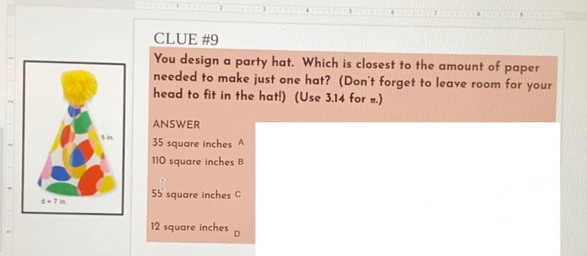 2.
CLUE #9
You design a party hat. Which is closest to the amount of
needed to make just one hat? (Don't forget to leave
head to fit in the hat!) (Use 3.14 for .)
раper
room for
your
ANSWER
S in
35 square inches A
110 square inches B
55 square inches C
d-7 in.
12 square inches
