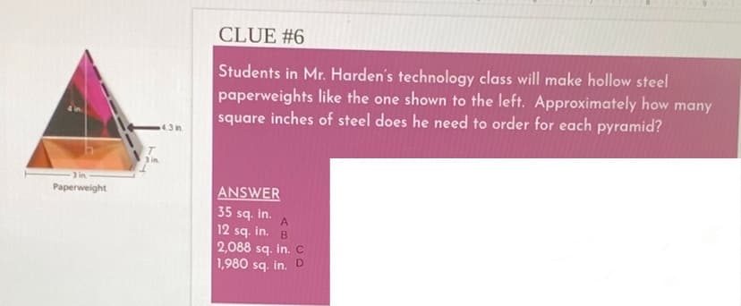 CLUE #6
Students in Mr. Harden's technology class will make hollow steel
paperweights like the one shown to the left. Approximately how many
square inches of steel does he need to order for each pyramid?
4.3 in.
Paperweight
ANSWER
35 sq. in.
A
12 sq. in. B
2,088 sq. in. c
1,980 sq. in. D
