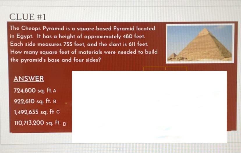 CLUE #1
The Cheops Pyramid is a square-based Pyramid located
in Egypt. It has a height of approximately 480 feet.
Each side measures 755 feet, and the slant is 611 feet.
How many square feet of materials were needed to build
the pyramid's base and four sides?
ANSWER
724,800 sq. ft.A
922,610 sq. ft. B
1,492,635 sq. ft c
110,713,200 sq. ft. D
