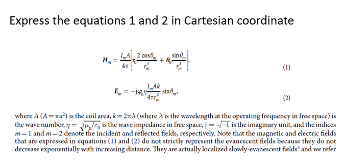 Express the equations 1 and 2 in Cartesian coordinate
LA 2 cose
sine
4
(1)
LAk
E, = -jen sin6,
(2)
where A (A=na?) is the coil area, k= 2nd (where A is the wavelength at the operating frequency in free space) is
the wave number, 7 = rolE, is the wave impedance in free space, j = /-T is the imaginary unit, and the indices
m=1 and m=2 denote the incident and reflected fields, respectively. Note that the magnetic and electric fields
that are expressed in equations (1) and (2) do not strictly represent the evanescent fields because they do not
decrease exponentially with increasing distance. They are actually localized slowly-evanescent fields“ and we refer
