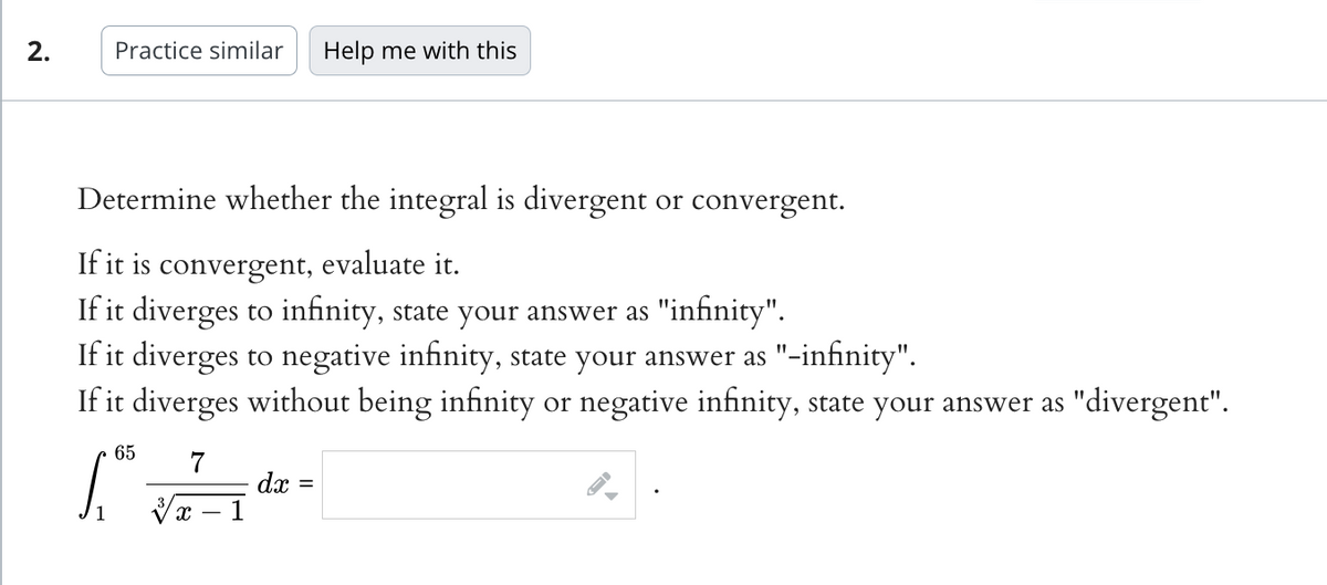 2.
Practice similar Help me with this
Determine whether the integral is divergent or convergent.
If it is convergent, evaluate it.
If it diverges to infinity, state your answer as "infinity".
If it diverges to negative infinity, state your answer as "-infinity".
If it diverges without being infinity or negative infinity, state your answer as "divergent".
S
65 7
X
dx =