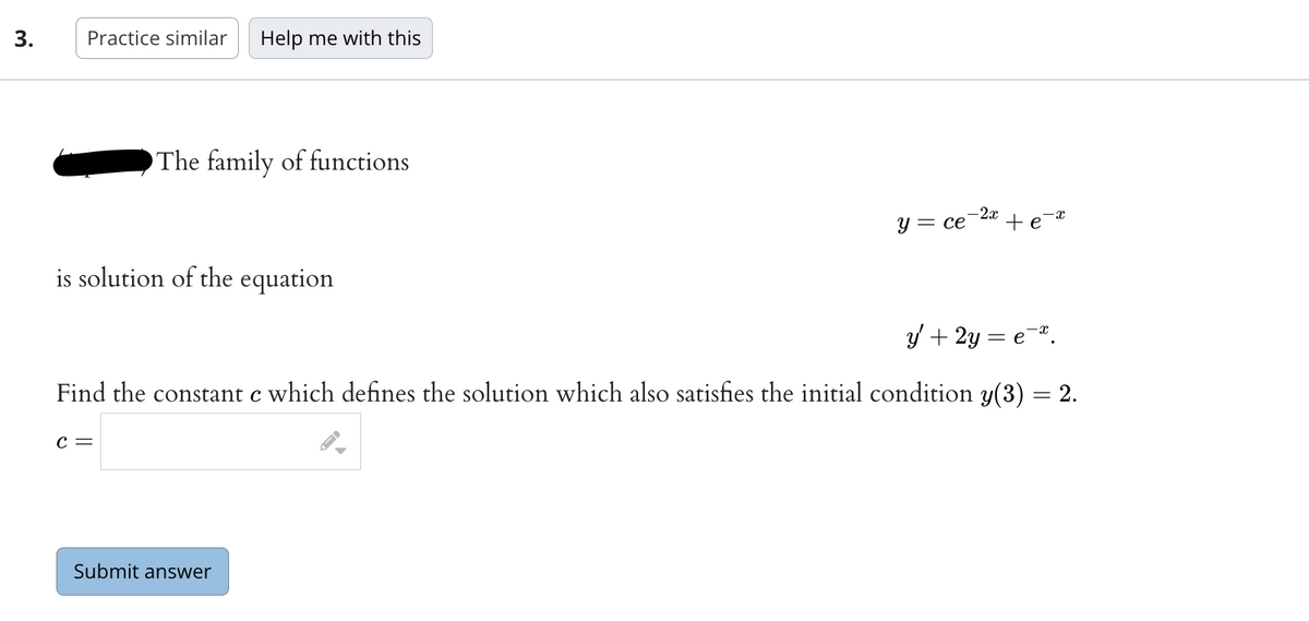 3.
Practice similar Help me with this
The family of functions
is solution of the equation
C =
y = ce
Submit answer
-2x
y' + 2y = e-".
Find the constant c which defines the solution which also satisfies the initial condition y(3) = 2.
+ e