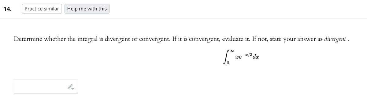 14.
Practice similar Help me with this
Determine whether the integral is divergent or convergent. If it is convergent, evaluate it. If not, state your answer as divergent .
∞
1.00
xe
-x/³ dx