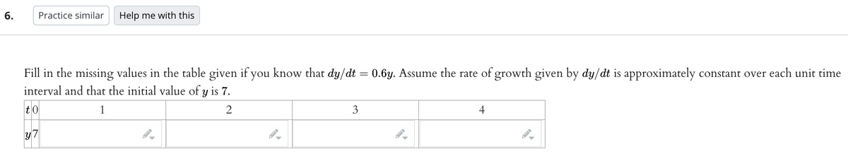 6.
Practice similar Help me with this
Fill in the missing values in the table given if you know that dy/dt = 0.6y. Assume the rate of growth given by dy/dt is approximately constant over each unit time
interval and that the initial value of y is 7.
to
1
2
y7
3
4