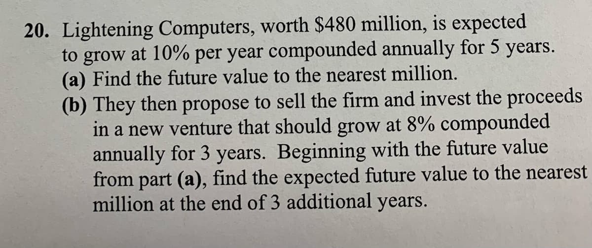 20. Lightening Computers, worth $480 million, is expected
to grow at 10% per year compounded annually for 5
(a) Find the future value to the nearest million.
(b) They then propose to sell the firm and invest the proceeds
in a new venture that should grow at 8% compounded
annually for 3 years. Beginning with the future value
from part (a), find the expected future value to the nearest
million at the end of 3 additional years.
years.

