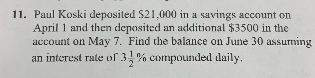 11. Paul Koski deposited $21,000 in a savings account on
April 1 and then deposited an additional $3500 in the
account on May 7. Find the balance on June 30 assuming
an interest rate of 3-% compounded daily.
