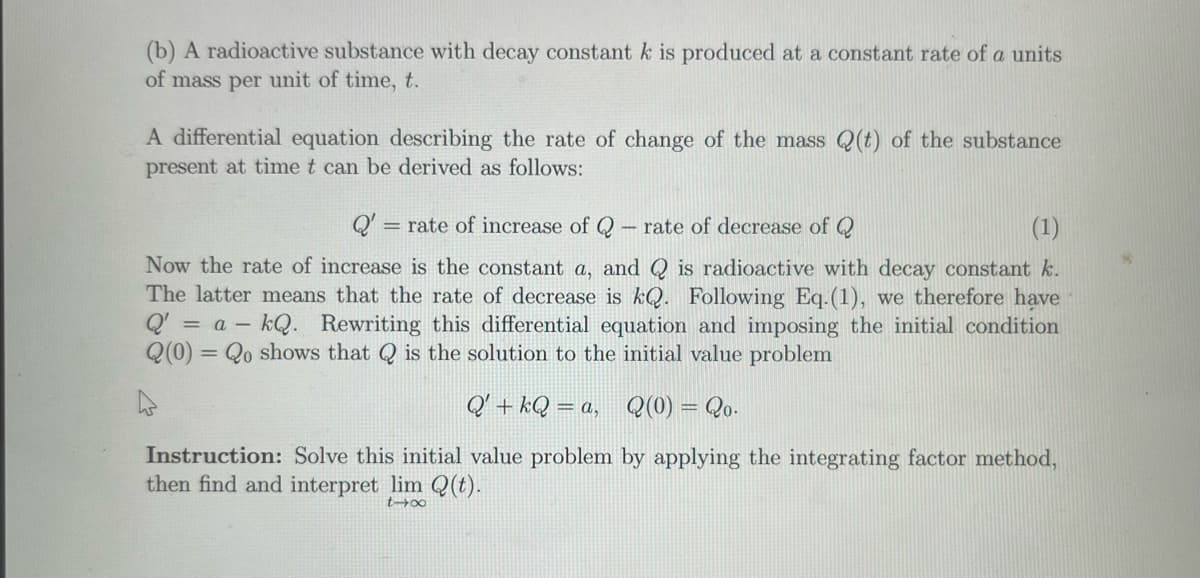 (b) A radioactive substance with decay constant k is produced at a constant rate of a units
of mass per unit of time, t.
A differential equation describing the rate of change of the mass (t) of the substance
present at time t can be derived as follows:
rate of decrease of Q
(1)
Now the rate of increase is the constant a, and is radioactive with decay constant k.
The latter means that the rate of decrease is kQ. Following Eq.(1), we therefore have
Q' = a kQ. Rewriting this differential equation and imposing the initial condition
Q(0) = Qo shows that is the solution to the initial value problem
Q'+kQ=a, Q(0) = 2o.
Instruction: Solve this initial value problem by applying the integrating factor method,
then find and interpret lim Q(t).
t-x
Q' = rate of increase of Q
1