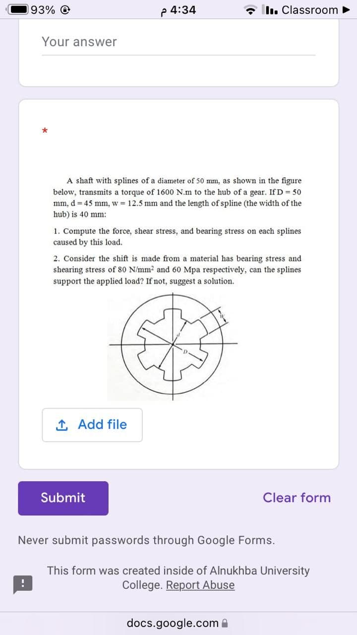 93% O
p 4:34
- In. Classroom ►
Your answer
*
A shaft with splines of a diameter of 50 mm, as shown in the figure
below, transmits a torque of 1600 N.m to the hub of a gear. If D = 50
mm, d = 45 mm, w = 12.5 mm and the length of spline (the width of the
hub) is 40 mm:
1. Compute the force, shear stress, and bearing stress on each splines
caused by this load.
2. Consider the shift is made from a material has bearing stress and
shearing stress of 80 N/mm2 and 60 Mpa respectively, can the splines
support the applied load? If not, suggest a solution.
1 Add file
Submit
Clear form
Never submit passwords through Google Forms.
This form was created inside of Alnukhba University
College. Report Abuse
docs.google.com A
