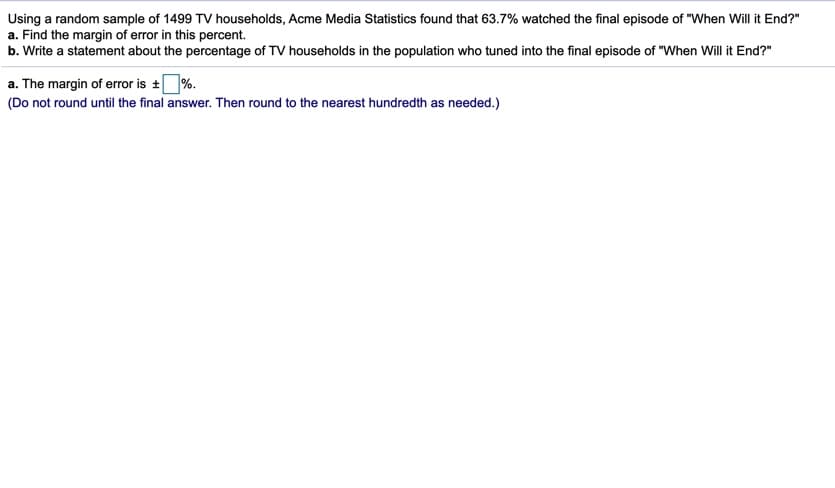 Using a random sample of 1499 TV households, Acme Media Statistics found that 63.7% watched the final episode of "When Will it End?"
a. Find the margin of error in this percent.
b. Write a statement about the percentage of TV households in the population who tuned into the final episode of "When Will it End?"
a. The margin of error is +%.
(Do not round until the final answer. Then round to the nearest hundredth as needed.)
