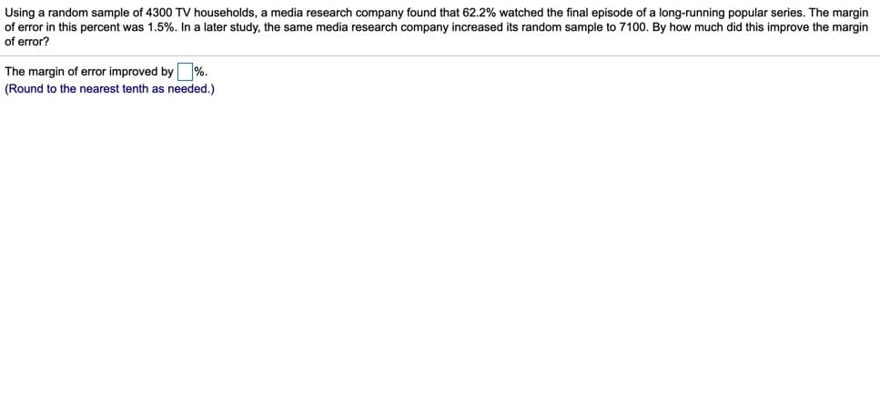 Using a random sample of 4300 TV households, a media research company found that 62.2% watched the final episode of a long-running popular series. The margin
of error in this percent was 1.5%. In a later study, the same media research company increased its random sample to 7100. By how much did this improve the margin
of error?
The margin of error improved by %.
(Round to the nearest tenth as needed.)
