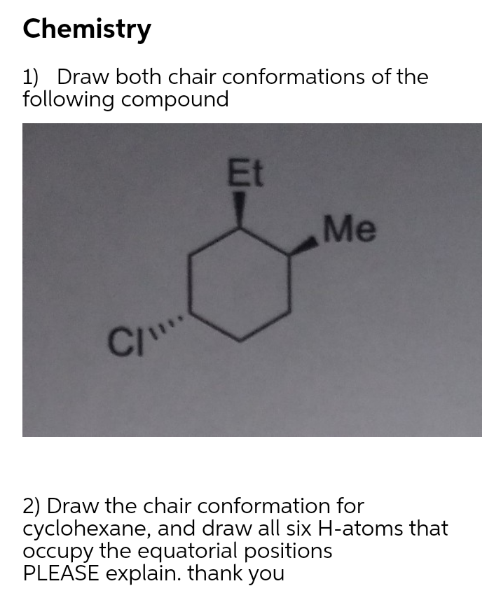 Chemistry
1) Draw both chair conformations of the
following compound
Et
Me
CI
2) Draw the chair conformation for
cyclohexane, and draw all six H-atoms that
occupy the equatorial positions
PLEASE explain. thank you
