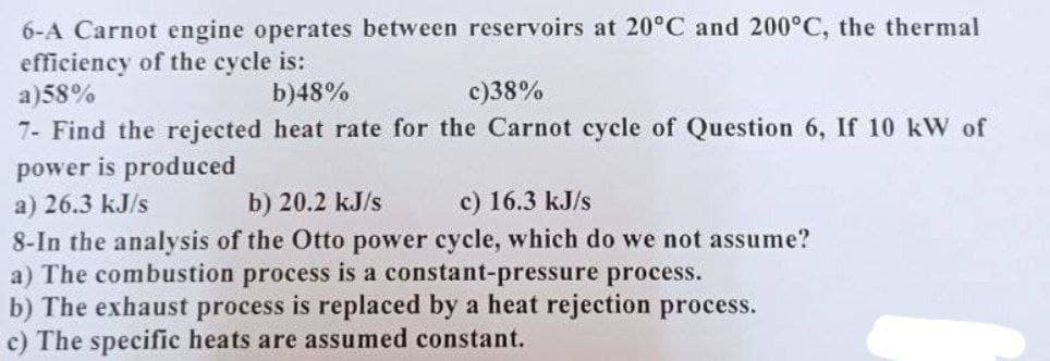 6-A Carnot engine operates between reservoirs at 20°C and 200°C, the thermal
efficiency of the cycle is:
a)58%
b) 48%
c)38%
7- Find the rejected heat rate for the Carnot cycle of Question 6, If 10 kW of
power is produced
a) 26.3 kJ/s
b) 20.2 kJ/s
c) 16.3 kJ/s
8-In the analysis of the Otto power cycle, which do we not assume?
a) The combustion process is a constant-pressure process.
b) The exhaust process is replaced by a heat rejection process.
c) The specific heats are assumed constant.