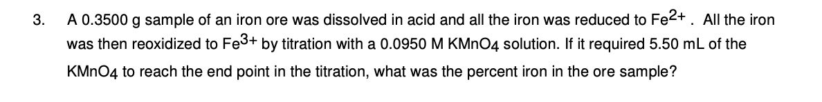 3.
A 0.3500 g sample of an iron ore was dissolved in acid and all the iron was reduced to Fe2+. All the iron
was then reoxidized to Fe³+ by titration with a 0.0950 M KMnO4 solution. If it required 5.50 mL of the
KMnO4 to reach the end point in the titration, what was the percent iron in the ore sample?