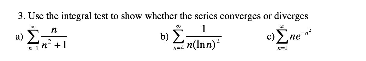 3. Use the integral test to show whether the series converges or diverges
n
a) 2
1
b) Σ-
n=4 n(lnn)?
00
c)Ene*
-n²
пе
2
n=1 N´ +1
n=1
