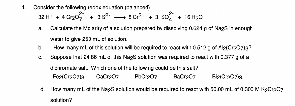 4. Consider the following redox equation (balanced)
32 H+ + 4 Cr₂0²
+ 3 S²-
+ 16 H₂O
Calculate the Molarity of a solution prepared by dissolving 0.624 g of Na2S in enough
water to give 250 mL of solution.
How many mL of this solution will be required to react with 0.512 g of Al2(Cr2O7)3?
Suppose that 24.86 mL of this Na2S solution was required to react with 0.377 g of a
dichromate salt. Which one of the following could be this salt?
Fe2(Cr2O7)3
CaCr2O7
PbCr2O7
BaCr2O7
Bi2(Cr2O7)3.
d. How many mL of the Na2S solution would be required to react with 50.00 mL of 0.300 M K2Cr2O7
solution?
a.
b.
C.
→ 8 Cr3+ 3 SO