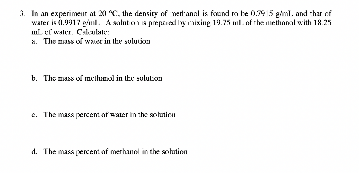 3. In an experiment at 20 °C, the density of methanol is found to be 0.7915 g/mL and that of
water is 0.9917 g/mL. A solution is prepared by mixing 19.75 mL of the methanol with 18.25
mL of water. Calculate:
a. The mass of water in the solution
b. The mass of methanol in the solution
c. The mass percent of water in the solution
d. The mass percent of methanol in the solution