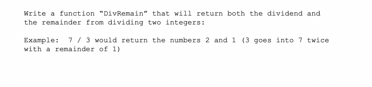 Write a function "DivRemain" that will return both the dividend and
the remainder from dividing two integers:
7 / 3 would return the numbers 2 and 1 (3 goes into 7 twice
Example:
with a remainder of 1)
