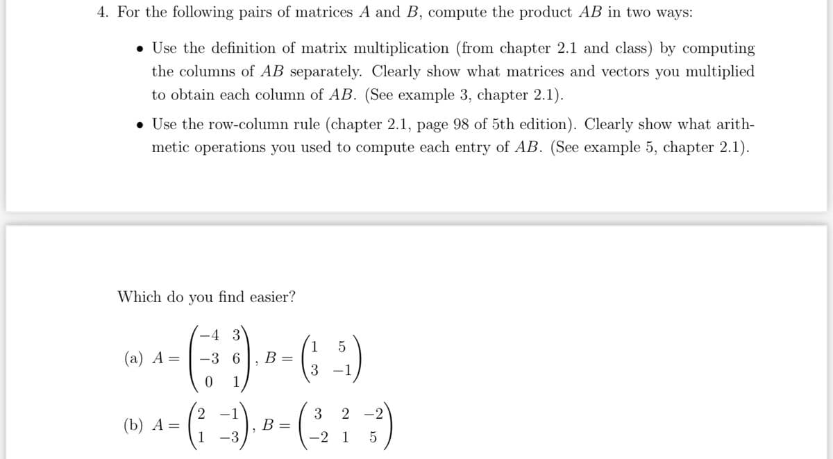 4. For the following pairs of matrices A and B, compute the product AB in two ways:
• Use the definition of matrix multiplication (from chapter 2.1 and class) by computing
the columns of AB separately. Clearly show what matrices and vectors you multiplied
to obtain each column of AB. (See example 3, chapter 2.1).
• Use the row-column rule (chapter 2.1, page 98 of 5th edition). Clearly show what arith-
metic operations you used to compute each entry of AB. (See example 5, chapter 2.1).
Which do you find easier?
1 5
--- ()--(-3)
(a) A
=
6 B
0 1
-4
2 -1
--( :-))---(273)
=
B
1
1 5
(b) A: