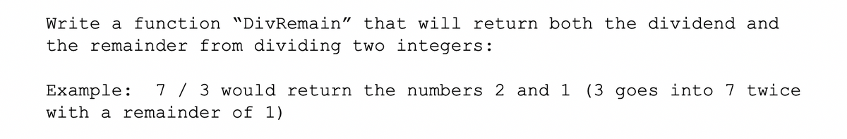 Write a function "DivRemain" that will return both the dividend and
the remainder from dividing two integers:
7 / 3 would return the numbers 2 and 1 (3 goes into 7 twice
Example:
with a remainder of 1)
