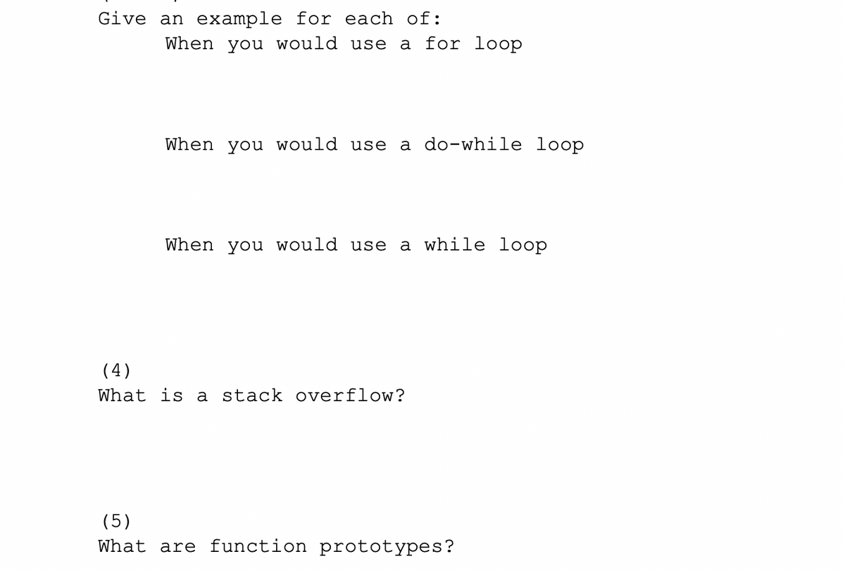 Give an example for each of:
When you would use
a for loop
When you would use a do-while loop
When you would use a while loop
(4)
What is a stack overflow?
(5)
What are function prototypes?
