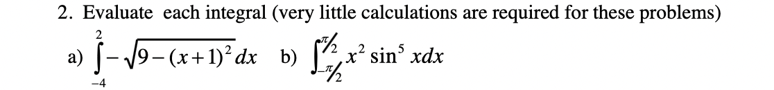 2. Evaluate each integral (very little calculations are required for these problems)
a)
9-(x+1)²dx b)
[2, x' sin xdx
|
-4
