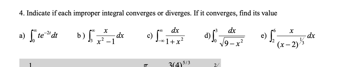 c) L
4. Indicate if each improper integral converges or diverges. If it converges, find its value
a) te"dt
o) L
dx
-2t
dx
b)
x² – 1
d)
9-x²
e)
(x– 2)3
1+x?
2
T.
3(4)5/3
2/
