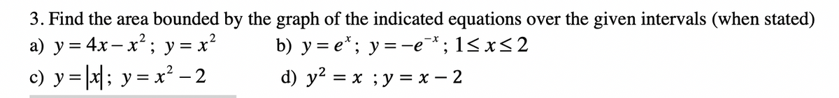 3. Find the area bounded by the graph of the indicated equations over the given intervals (when stated)
a) y= 4x– x²; y = x?
c) y =|a|; y = x? – 2
b) y = e*; y =-e¯*; 1<x<2
d) y? = x ;y = x – 2
