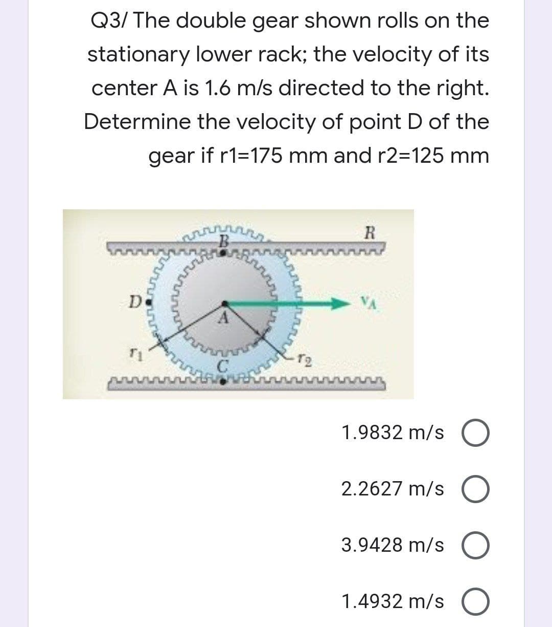 Q3/ The double gear shown rolls on the
stationary lower rack; the velocity of its
center A is 1.6 m/s directed to the right.
Determine the velocity of point D of the
gear if r1=175 mm and r2=125 mm
R
De
T2
1.9832 m/s O
2.2627 m/s O
3.9428 m/s O
1.4932 m/s O
