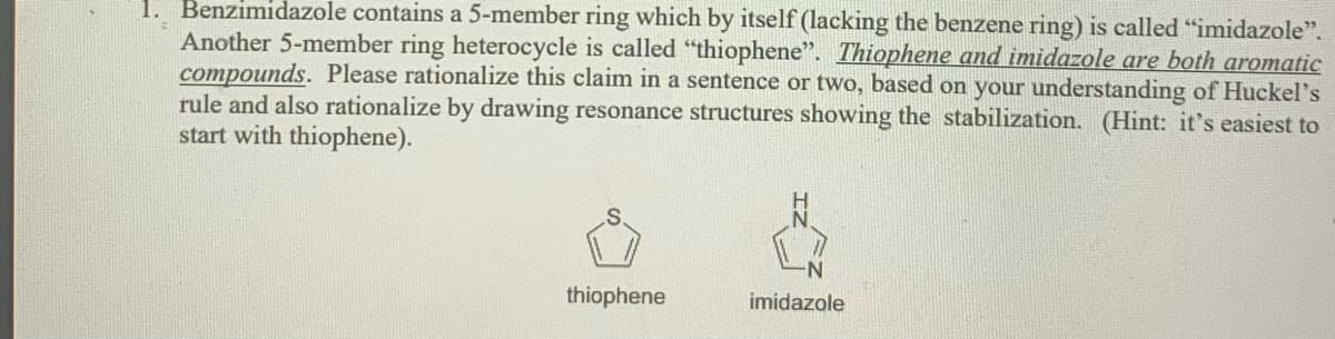 1. Benzimidazole contains a 5-member ring which by itself (lacking the benzene ring) is called "imidazole".
Another 5-member ring heterocycle is called "thiophene". Thiophene and imidazole are both aromatic
compounds. Please rationalize this claim in a sentence or two, based on your understanding of Huckel's
rule and also rationalize by drawing resonance structures showing the stabilization. (Hint: it's easiest to
start with thiophene).
thiophene
imidazole
