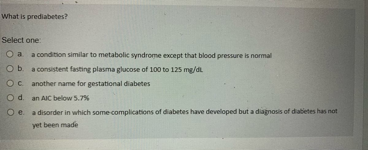 What is prediabetes?
Select one:
a. a condition similar to metabolic syndrome except that blood pressure is normal
b.
a consistent fasting plasma glucose of 100 to 125 mg/dL
another name for gestational diabetes
an AIC below 5.7%
OC.
O d.
e.
a disorder in which some complications of diabetes have developed but a diagnosis of diabetes has not
yet been made