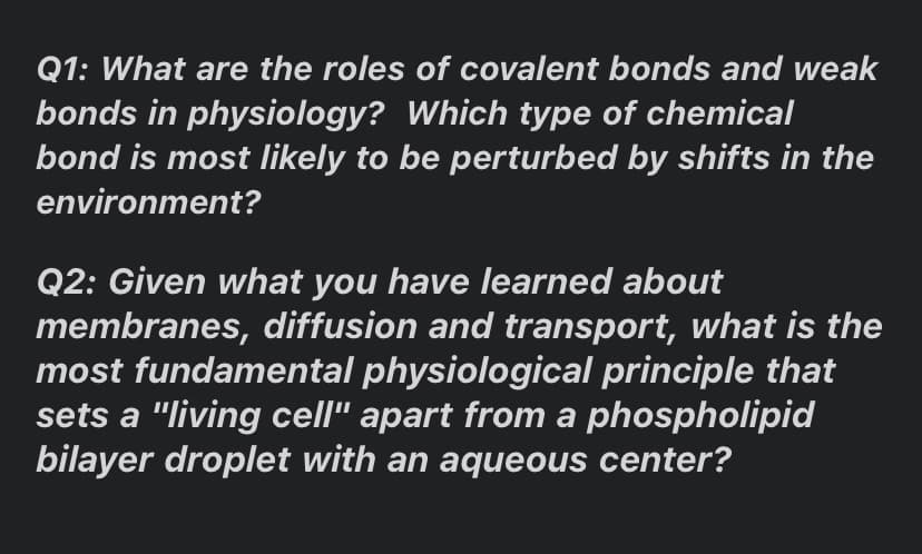 Q1: What are the roles of covalent bonds and weak
bonds in physiology? Which type of chemical
bond is most likely to be perturbed by shifts in the
environment?
Q2: Given what you have learned about
membranes, diffusion and transport, what is the
most fundamental physiological principle that
sets a "living cell" apart from a phospholipid
bilayer droplet with an aqueous center?
