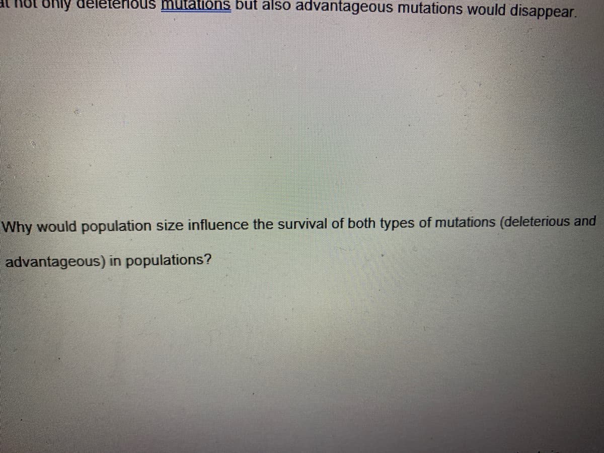 ORly deleterlous mutations but also advantageous mutations would disappear.
Why would population size influence the survival of both types of mutations (deleterious and
advantageous) in populations?
