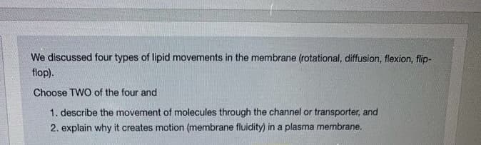We discussed four types of lipid movements in the membrane (rotational, diffusion, flexion, flip-
flop).
Choose TWO of the four and
1. describe the movement of molecules through the channel or transporter, and
2. explain why it creates motion (membrane fluidity) in a plasma membrane.
