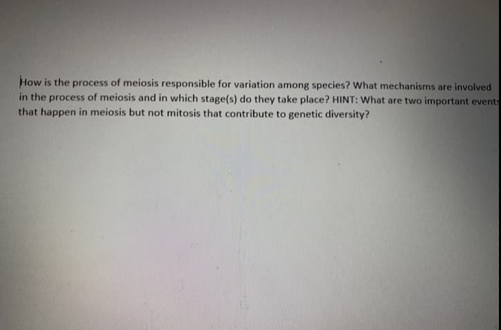 How is the process of meiosis responsible for variation among species? What mechanisms are involved
in the process of meiosis and in which stage(s) do they take place? HINT: What are two important events
that happen in meiosis but not mitosis that contribute to genetic diversity?
