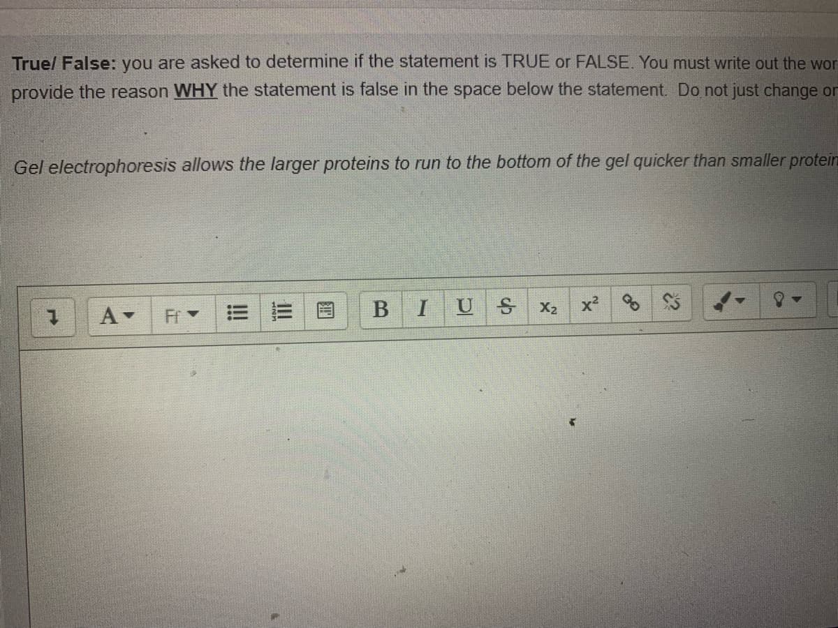 Truel False: you are asked to determine if the statement is TRUE or FALSE, You must write out the wor
provide the reason WHY the statement is false in the space below the statement. Do not just change on
Gel electrophoresis allows the larger proteins to run to the bottom of the gel quicker than smaller protein
IU
X2
x²
A-
Fr
