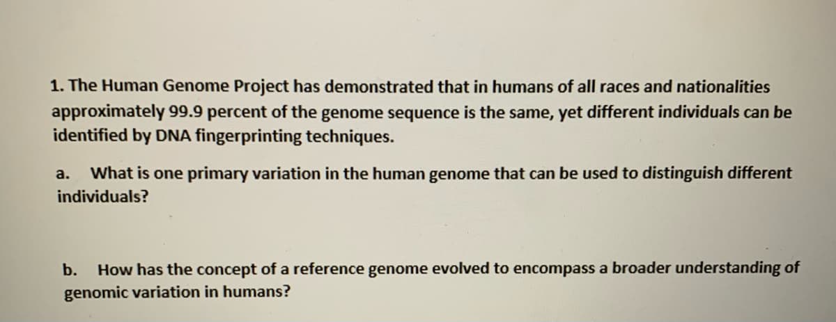 1. The Human Genome Project has demonstrated that in humans of all races and nationalities
approximately 99.9 percent of the genome sequence is the same, yet different individuals can be
identified by DNA fingerprinting techniques.
a.
What is one primary variation in the human genome that can be used to distinguish different
individuals?
b.
How has the concept of a reference genome evolved to encompass a broader understanding of
genomic variation in humans?
