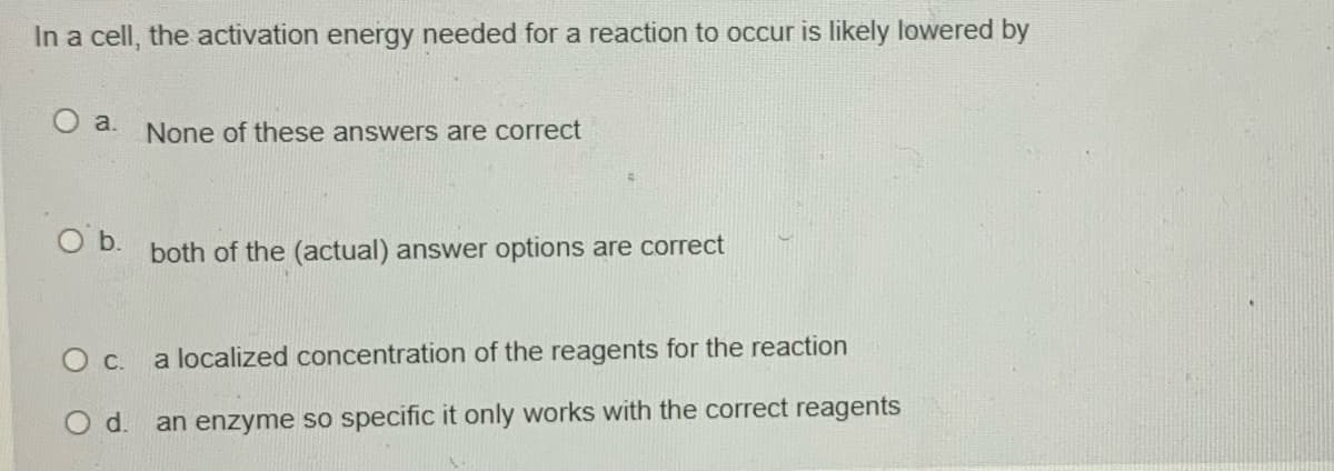 In a cell, the activation energy needed for a reaction to occur is likely lowered by
O a.
None of these answers are correct
Ob.
both of the (actual) answer options are correct
О с.
a localized concentration of the reagents for the reaction
Od.
an enzyme so specific it only works with the correct reagents
