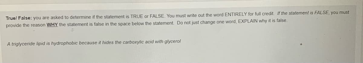 Truel False: you are asked to determine if the statement is TRUE or FALSE, You must write out the word ENTIRELY for full credit. If the statement is FALSE, you must
provide the reason WHY the statement is false in the space below the statement. Do not just change one word, EXPLAIN why it is false.
A triglyceride lipid is hydrophobic because it hides the carboxylic acid with glycerol
