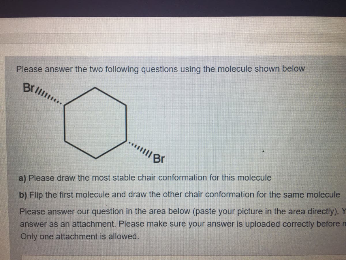 Please answer the two following questions using the molecule shown below
Brll
a) Please draw the most stable chair conformation for this molecule
b) Flip the first molecule and draw the other chair conformation for the same molecule
