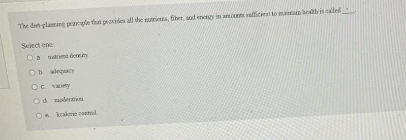 The diet-planning principle that provides all the nutrients, fiber, and energy in amounts sufficient to maintain health is called
Select one:
O a. nutrient density
O b. adequacy
O c. variety
Od moderation
O e. kcalorie control