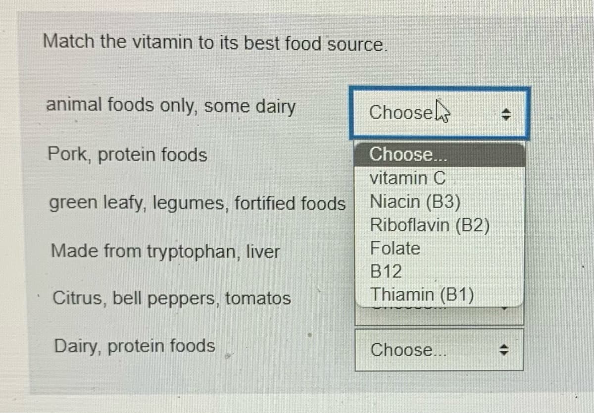 Match the vitamin to its best food source.
animal foods only, some dairy
Pork, protein foods
green leafy, legumes, fortified foods
Made from tryptophan, liver
Citrus, bell peppers, tomatos
Dairy, protein foods
Choose
Choose...
vitamin C
Niacin (B3)
Riboflavin (B2)
Folate
B12
Thiamin (B1)
Choose...