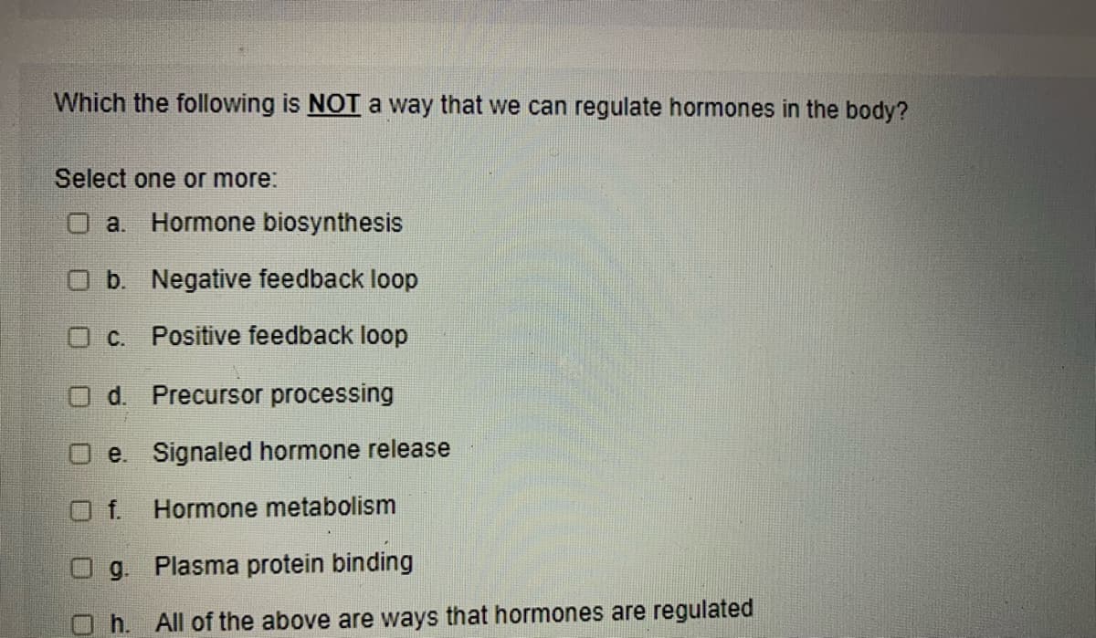 Which the following is NOT a way that we can regulate hormones in the body?
Select one or more:
O a. Hormone biosynthesis
Ob. Negative feedback loop
O C. Positive feedback loop
d. Precursor processing
O e. Signaled hormone release
Of.
Hormone metabolism
g. Plasma protein binding
h. All of the above are ways that hormones are regulated
