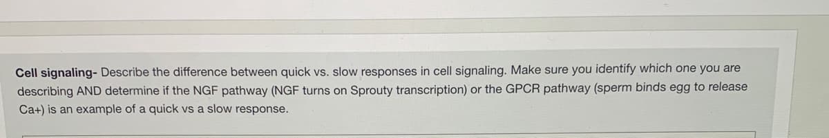 Cell signaling- Describe the difference between quick vs. slow responses in cell signaling. Make sure you identify which one you are
describing AND determine if the NGF pathway (NGF turns on Sprouty transcription) or the GPCR pathway (sperm binds egg to release
Ca+) is an example of a quick vs a slow response.
